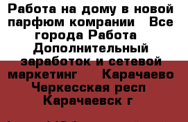 Работа на дому в новой парфюм.комрании - Все города Работа » Дополнительный заработок и сетевой маркетинг   . Карачаево-Черкесская респ.,Карачаевск г.